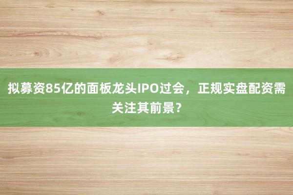 拟募资85亿的面板龙头IPO过会，正规实盘配资需关注其前景？