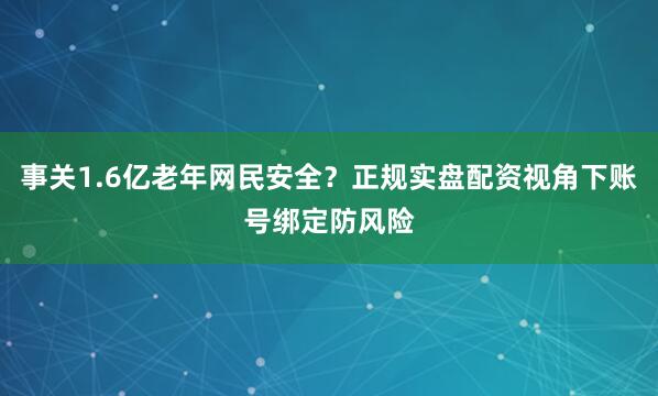 事关1.6亿老年网民安全？正规实盘配资视角下账号绑定防风险