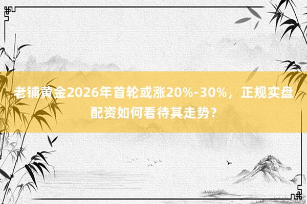 老铺黄金2026年首轮或涨20%-30%，正规实盘配资如何看待其走势？