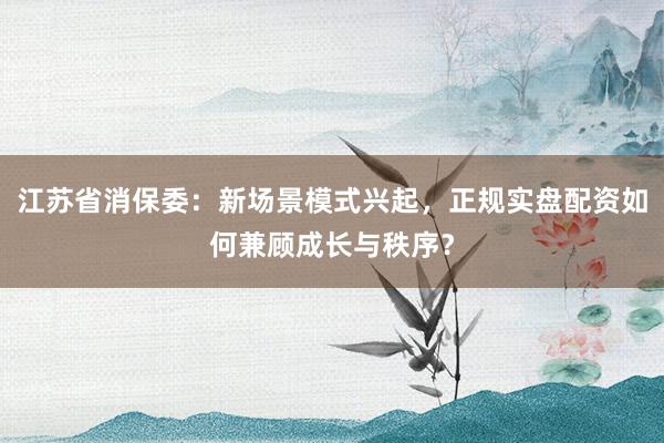 江苏省消保委：新场景模式兴起，正规实盘配资如何兼顾成长与秩序？