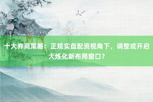 十大券商策略:正规实盘配资视角下,调整或开启大炼化新布局窗口?