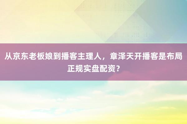 从京东老板娘到播客主理人,章泽天开播客是布局正规实盘配资?