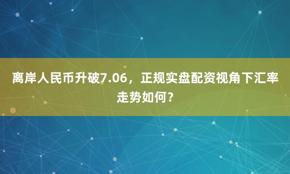 离岸人民币升破7.06，正规实盘配资视角下汇率走势如何？