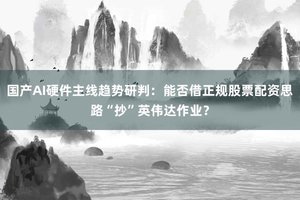 国产AI硬件主线趋势研判：能否借正规股票配资思路“抄”英伟达作业？