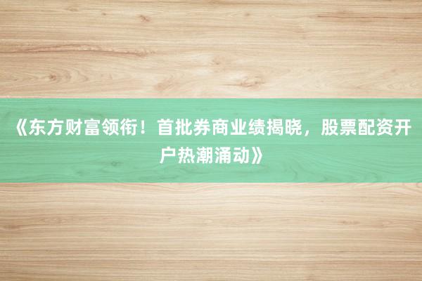 《东方财富领衔！首批券商业绩揭晓，股票配资开户热潮涌动》