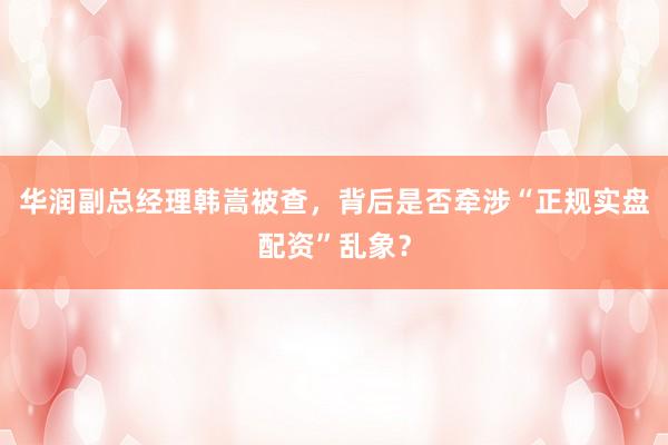 华润副总经理韩嵩被查，背后是否牵涉“正规实盘配资”乱象？