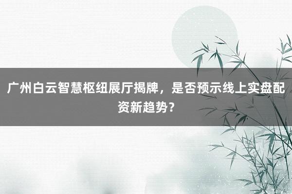 广州白云智慧枢纽展厅揭牌，是否预示线上实盘配资新趋势？