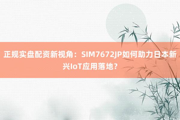 正规实盘配资新视角：SIM7672JP如何助力日本新兴IoT应用落地？