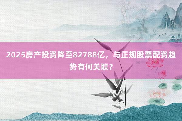 2025房产投资降至82788亿，与正规股票配资趋势有何关联？