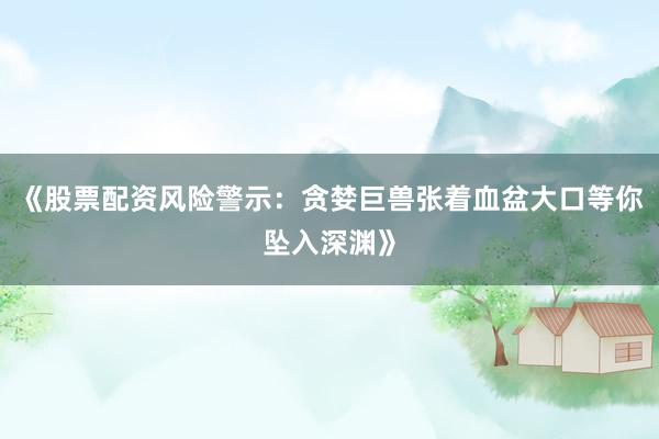 《股票配资风险警示：贪婪巨兽张着血盆大口等你坠入深渊》