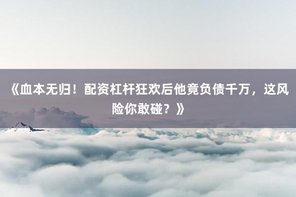 《血本无归！配资杠杆狂欢后他竟负债千万，这风险你敢碰？》