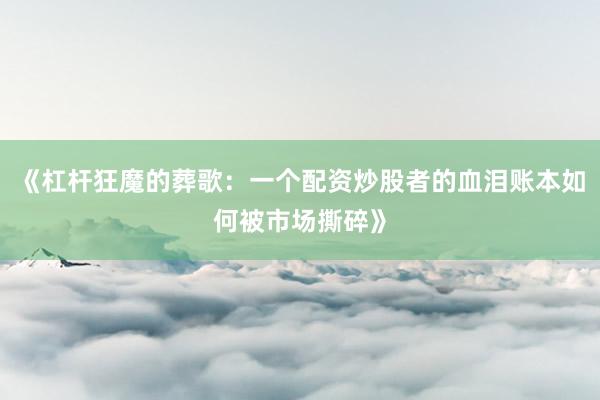 《杠杆狂魔的葬歌：一个配资炒股者的血泪账本如何被市场撕碎》