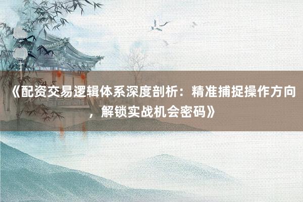 《配资交易逻辑体系深度剖析：精准捕捉操作方向，解锁实战机会密码》
