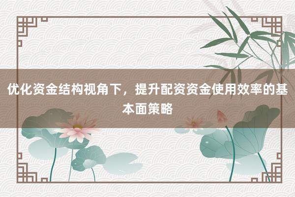 优化资金结构视角下，提升配资资金使用效率的基本面策略