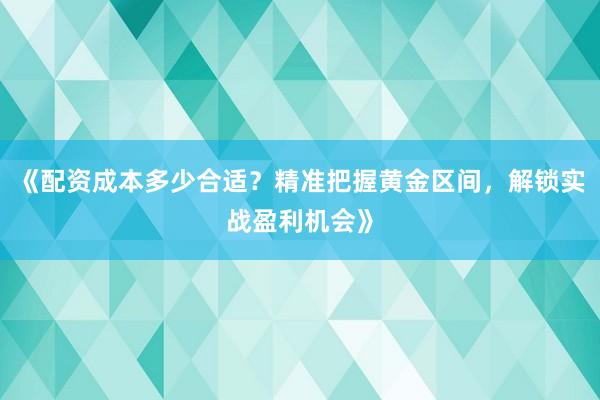 《配资成本多少合适？精准把握黄金区间，解锁实战盈利机会》