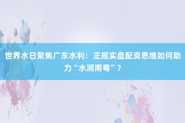 世界水日聚焦广东水利：正规实盘配资思维如何助力“水润南粤”？