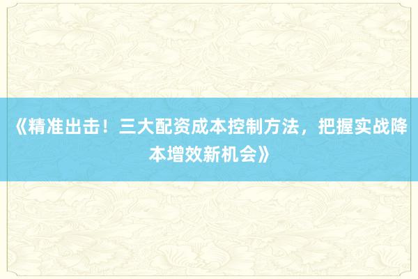 《精准出击！三大配资成本控制方法，把握实战降本增效新机会》