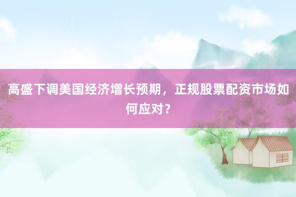 高盛下调美国经济增长预期，正规股票配资市场如何应对？