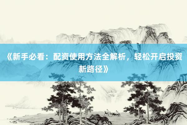 《新手必看：配资使用方法全解析，轻松开启投资新路径》