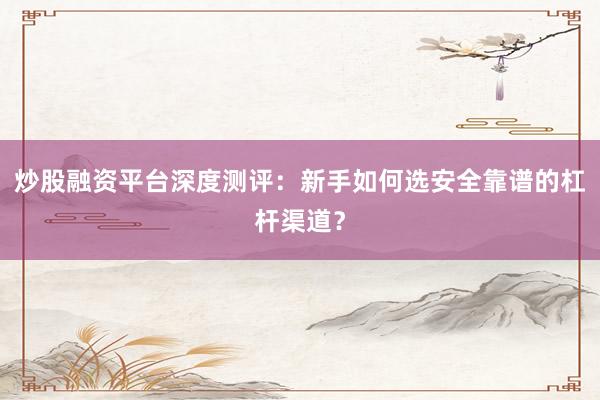 炒股融资平台深度测评：新手如何选安全靠谱的杠杆渠道？