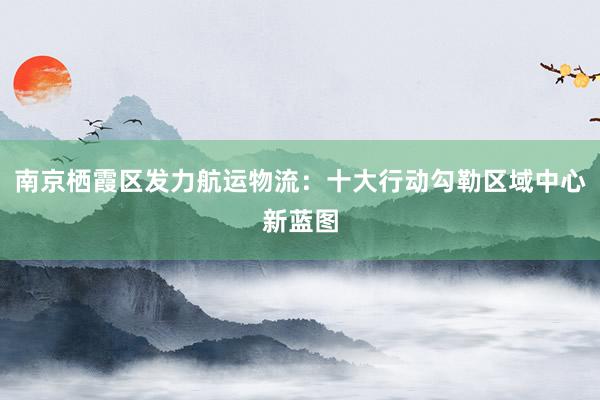 南京栖霞区发力航运物流：十大行动勾勒区域中心新蓝图