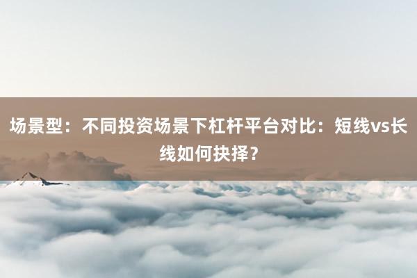 场景型：不同投资场景下杠杆平台对比：短线vs长线如何抉择？