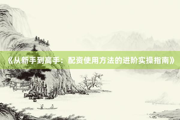 《从新手到高手：配资使用方法的进阶实操指南》