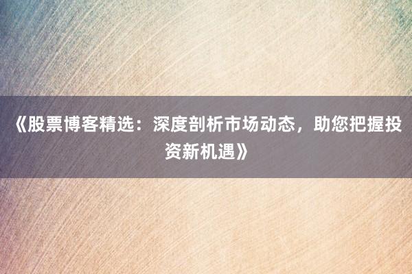 《股票博客精选：深度剖析市场动态，助您把握投资新机遇》