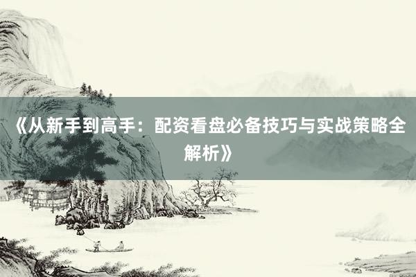《从新手到高手：配资看盘必备技巧与实战策略全解析》