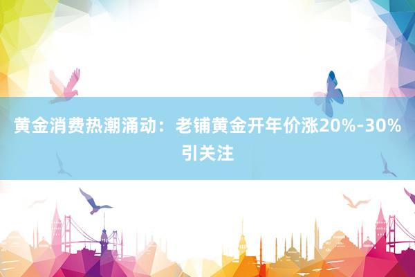 黄金消费热潮涌动：老铺黄金开年价涨20%-30%引关注