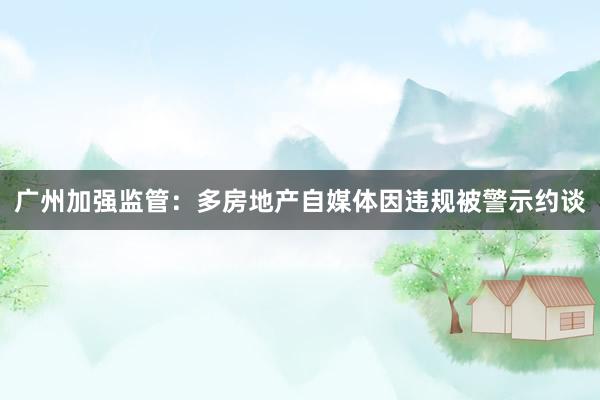 广州加强监管：多房地产自媒体因违规被警示约谈
