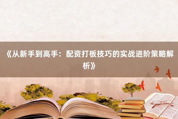 《从新手到高手：配资打板技巧的实战进阶策略解析》