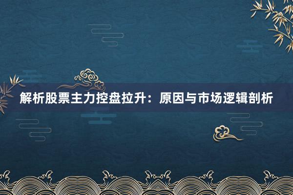 解析股票主力控盘拉升：原因与市场逻辑剖析