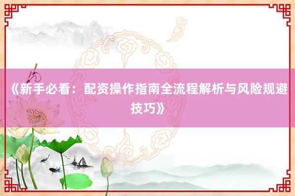 《新手必看：配资操作指南全流程解析与风险规避技巧》