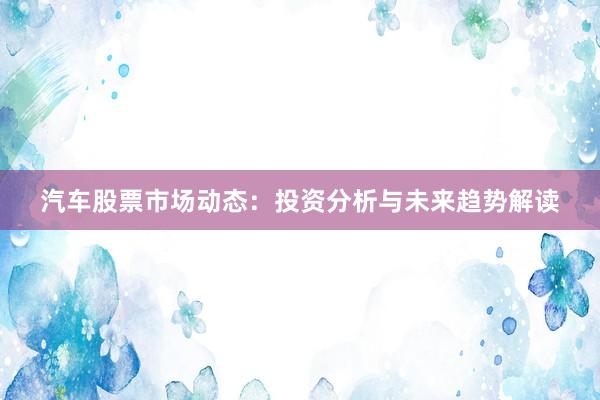 汽车股票市场动态：投资分析与未来趋势解读