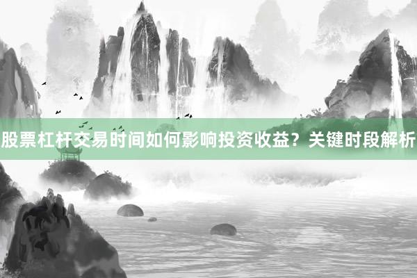 股票杠杆交易时间如何影响投资收益？关键时段解析