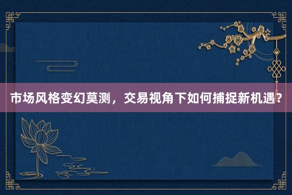 市场风格变幻莫测，交易视角下如何捕捉新机遇？