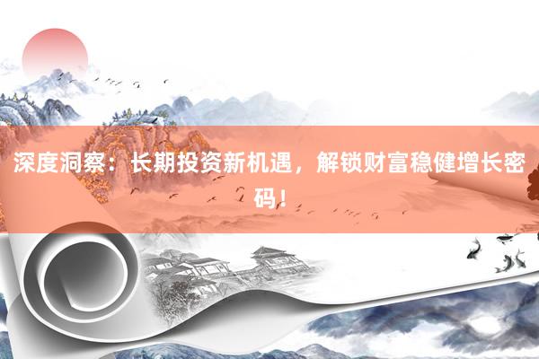 深度洞察：长期投资新机遇，解锁财富稳健增长密码！