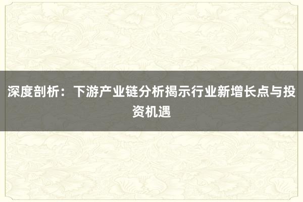 深度剖析：下游产业链分析揭示行业新增长点与投资机遇