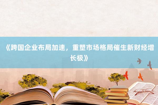 《跨国企业布局加速，重塑市场格局催生新财经增长极》