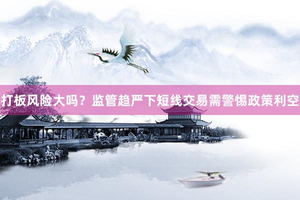 打板风险大吗？监管趋严下短线交易需警惕政策利空