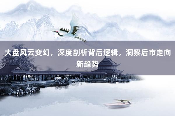大盘风云变幻，深度剖析背后逻辑，洞察后市走向新趋势
