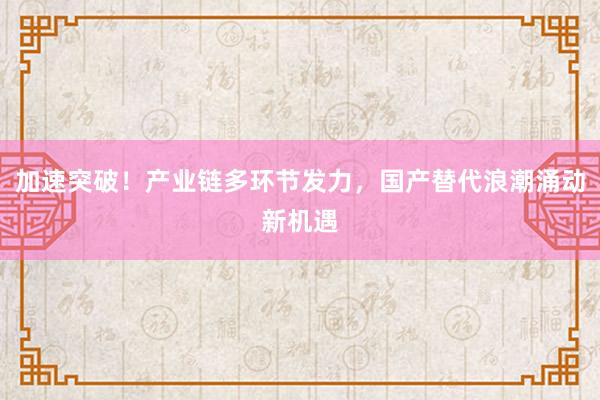 加速突破！产业链多环节发力，国产替代浪潮涌动新机遇