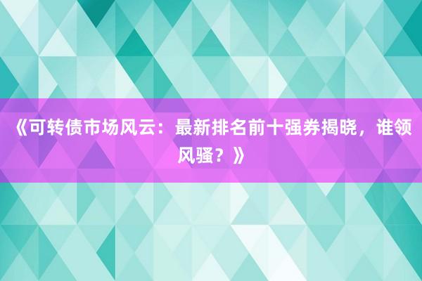 《可转债市场风云：最新排名前十强券揭晓，谁领风骚？》