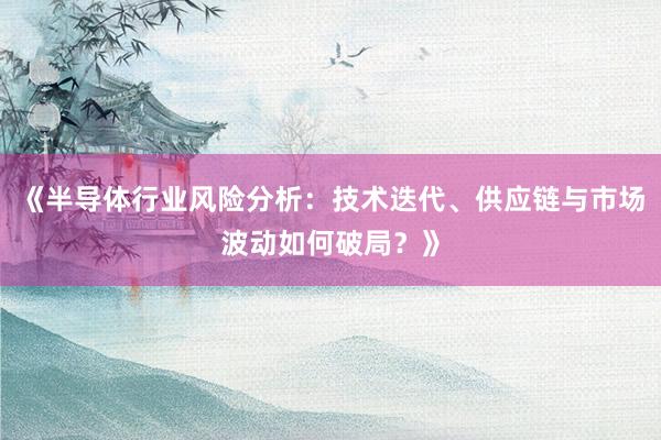《半导体行业风险分析：技术迭代、供应链与市场波动如何破局？》