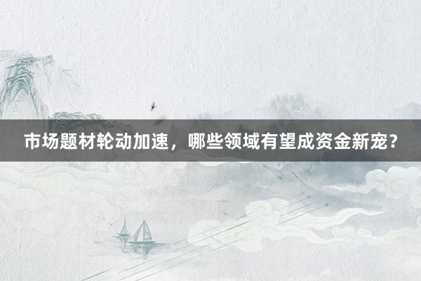 市场题材轮动加速，哪些领域有望成资金新宠？