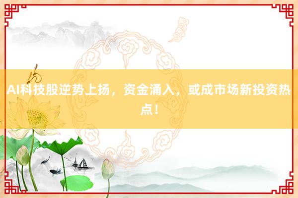 AI科技股逆势上扬，资金涌入，或成市场新投资热点！