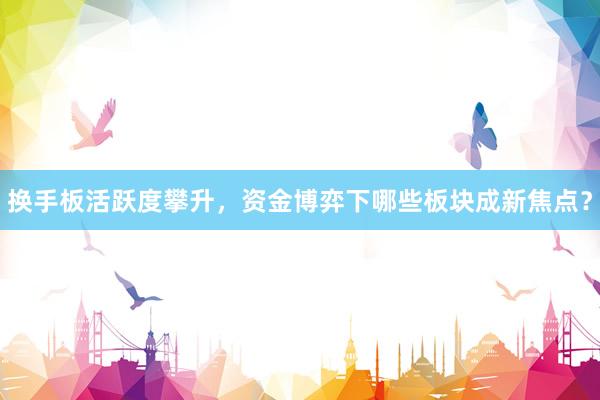 换手板活跃度攀升，资金博弈下哪些板块成新焦点？