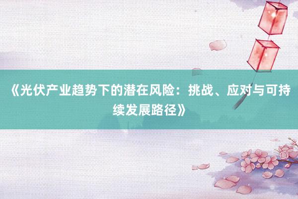 《光伏产业趋势下的潜在风险：挑战、应对与可持续发展路径》