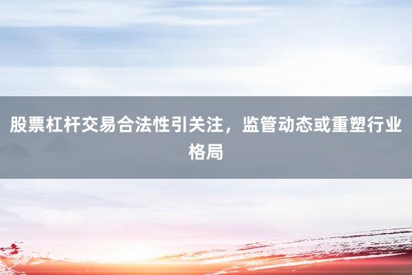 股票杠杆交易合法性引关注,监管动态或重塑行业格局